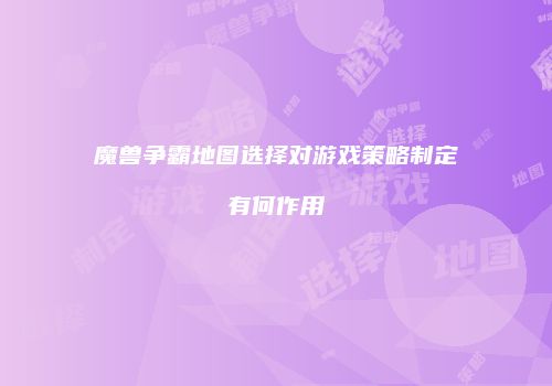 魔兽争霸地图选择对游戏策略制定有何作用