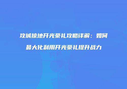 攻城掠地开光豪礼攻略详解：如何最大化利用开光豪礼提升战力