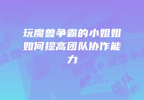 玩魔兽争霸的小姐姐如何提高团队协作能力