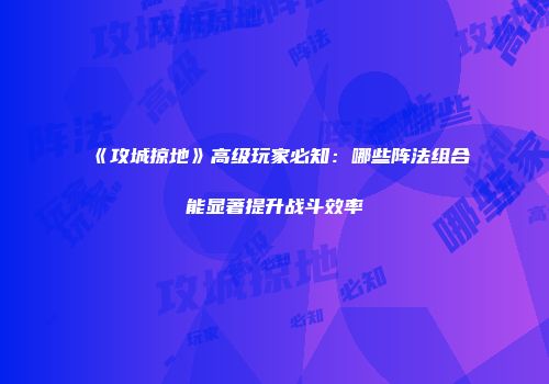 《攻城掠地》高级玩家必知：哪些阵法组合能显著提升战斗效率