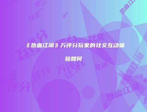 《热血江湖》万评分玩家的社交互动体验如何