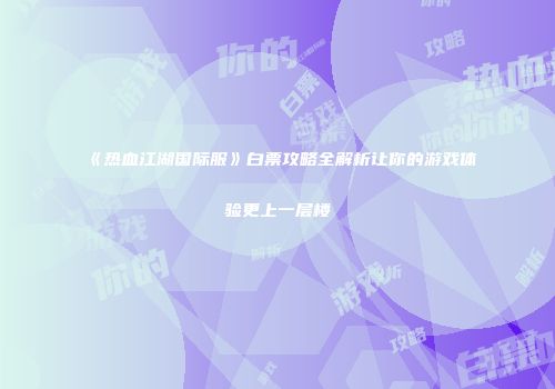 《热血江湖国际服》白票攻略全解析让你的游戏体验更上一层楼