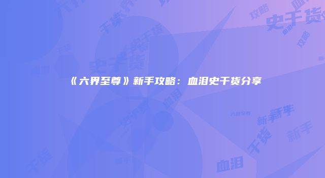《六界至尊》新手攻略：血泪史干货分享