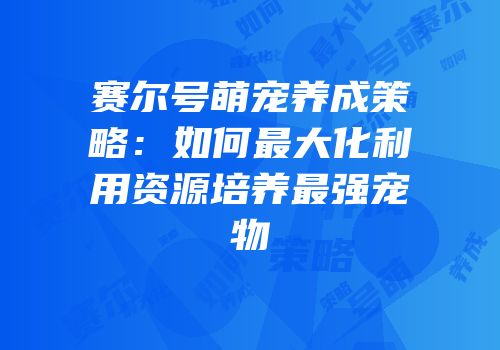 赛尔号萌宠养成策略：如何最大化利用资源培养最强宠物
