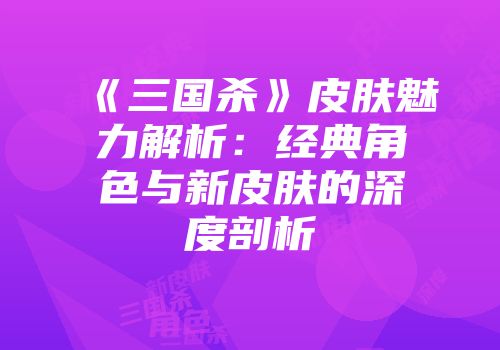 《三国杀》皮肤魅力解析：经典角色与新皮肤的深度剖析