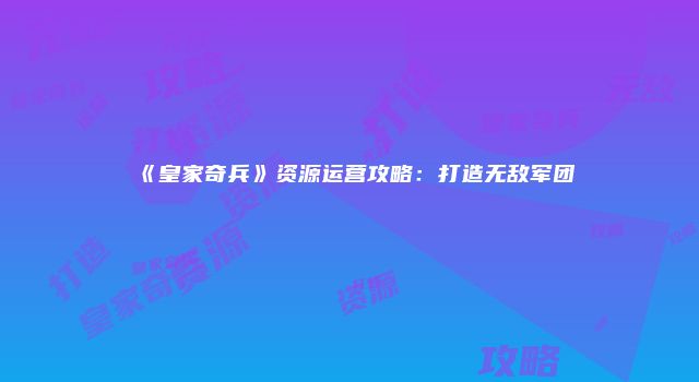 《皇家奇兵》资源运营攻略：打造无敌军团