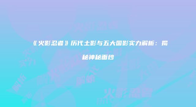 《火影忍者》历代土影与五大国影实力解析：揭秘神秘面纱