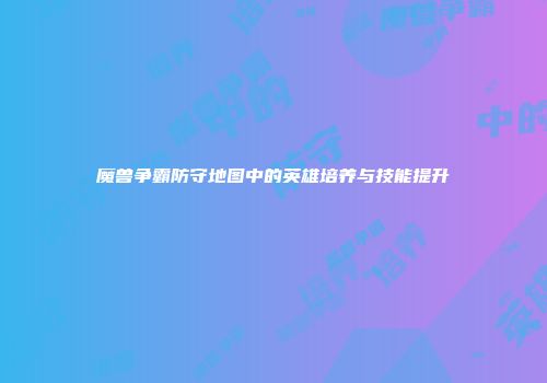 魔兽争霸防守地图中的英雄培养与技能提升