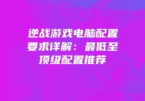 逆战游戏电脑配置要求详解：最低至顶级配置推荐