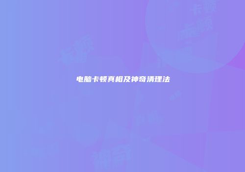 电脑卡顿真相及神奇清理法