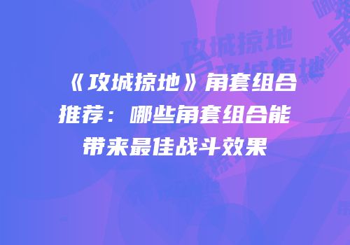 《攻城掠地》角套组合推荐：哪些角套组合能带来最佳战斗效果