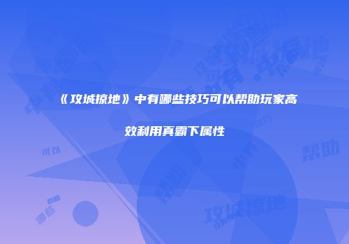 《攻城掠地》中有哪些技巧可以帮助玩家高效利用真霸下属性