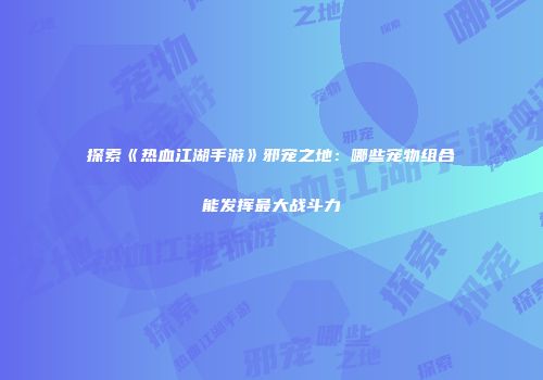 探索《热血江湖手游》邪宠之地：哪些宠物组合能发挥最大战斗力