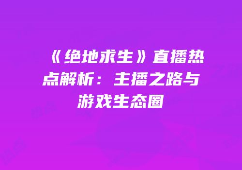 《绝地求生》直播热点解析：主播之路与游戏生态圈