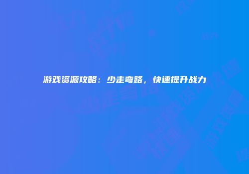 游戏资源攻略：少走弯路，快速提升战力