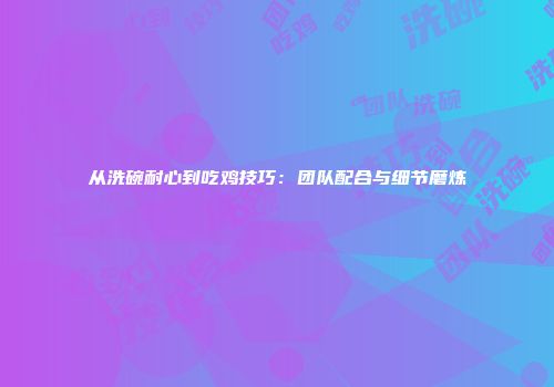 从洗碗耐心到吃鸡技巧：团队配合与细节磨炼
