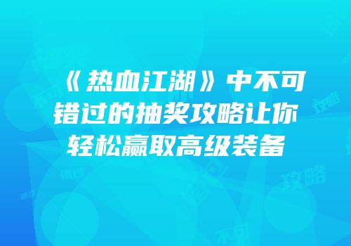 《热血江湖》中不可错过的抽奖攻略让你轻松赢取高级装备