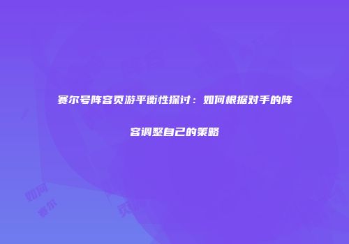 赛尔号阵容页游平衡性探讨：如何根据对手的阵容调整自己的策略