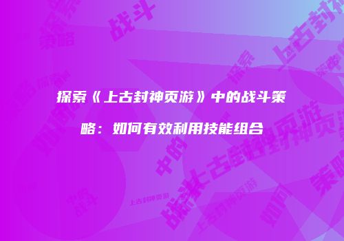 探索《上古封神页游》中的战斗策略：如何有效利用技能组合