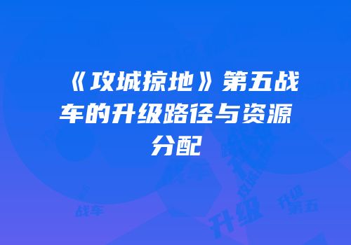 《攻城掠地》第五战车的升级路径与资源分配