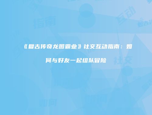 《复古传奇龙图霸业》社交互动指南：如何与好友一起组队冒险