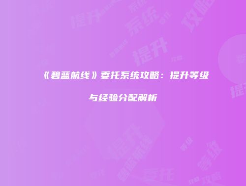 《碧蓝航线》委托系统攻略：提升等级与经验分配解析
