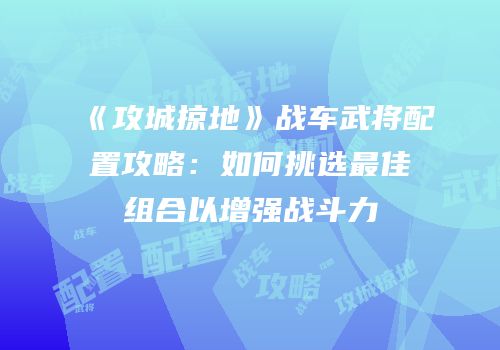 《攻城掠地》战车武将配置攻略：如何挑选最佳组合以增强战斗力