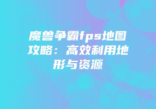 魔兽争霸fps地图攻略：高效利用地形与资源