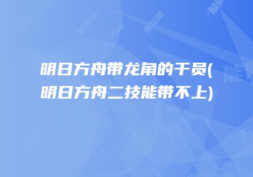 明日方舟带龙角的干员(明日方舟二技能带不上)