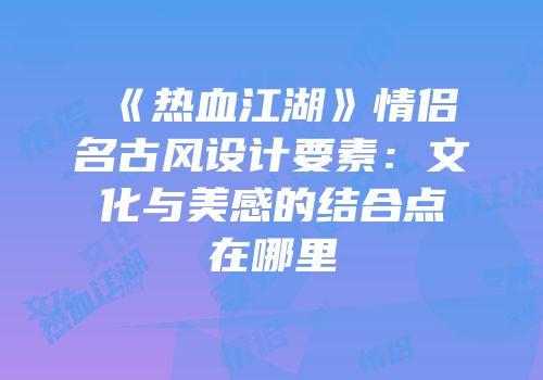 《热血江湖》情侣名古风设计要素：文化与美感的结合点在哪里