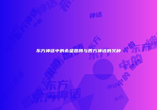 东方神话中的希望图腾与西方神话的火种