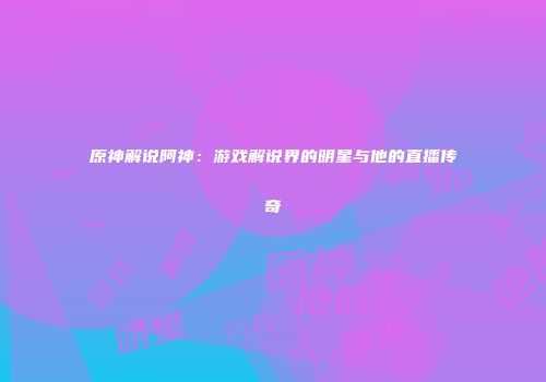 原神解说阿神：游戏解说界的明星与他的直播传奇
