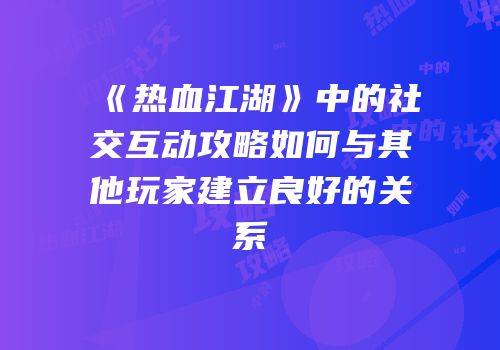 《热血江湖》中的社交互动攻略如何与其他玩家建立良好的关系