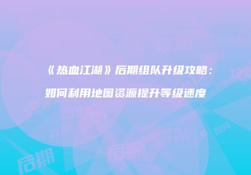 《热血江湖》后期组队升级攻略：如何利用地图资源提升等级速度