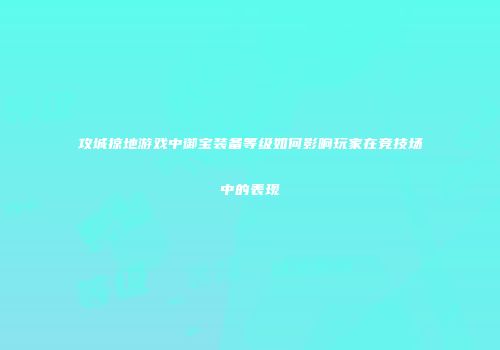 攻城掠地游戏中御宝装备等级如何影响玩家在竞技场中的表现