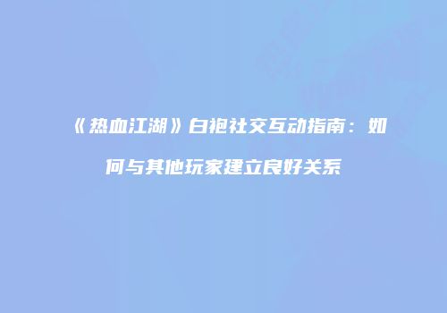 《热血江湖》白袍社交互动指南：如何与其他玩家建立良好关系