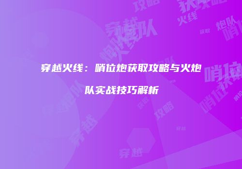 穿越火线：哨位炮获取攻略与火炮队实战技巧解析