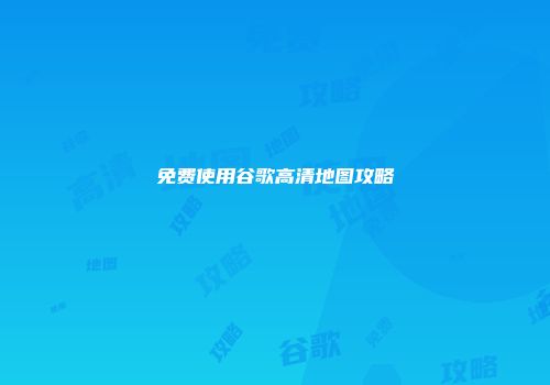 免费使用谷歌高清地图攻略