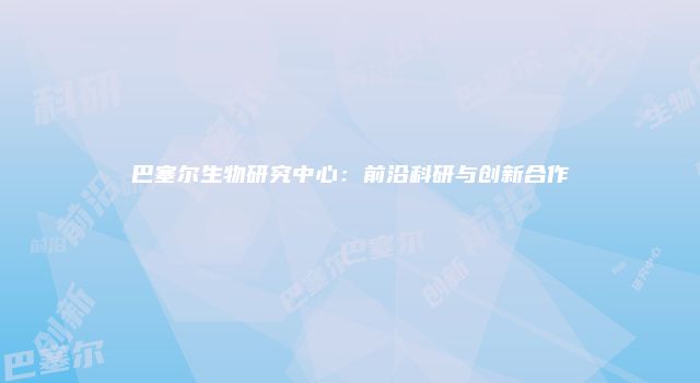 巴塞尔生物研究中心：前沿科研与创新合作
