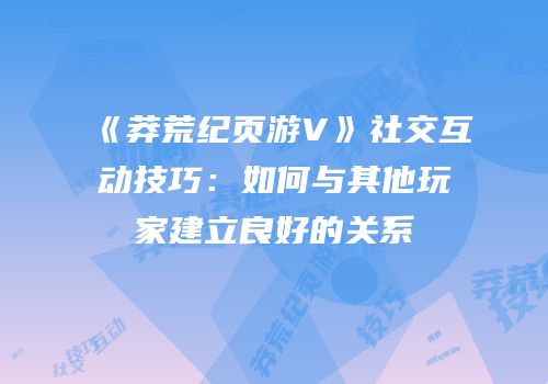 《莽荒纪页游V》社交互动技巧：如何与其他玩家建立良好的关系