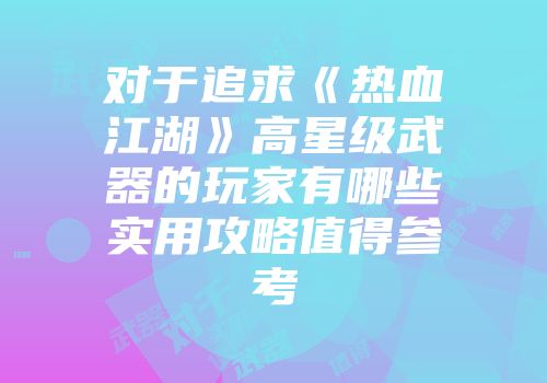 对于追求《热血江湖》高星级武器的玩家有哪些实用攻略值得参考