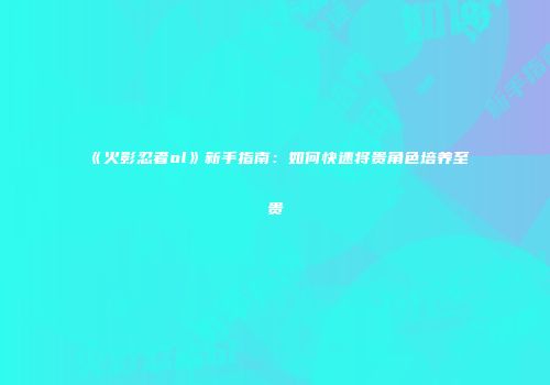 《火影忍者ol》新手指南：如何快速将贵角色培养至贵