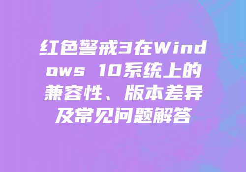 红色警戒3在Windows 10系统上的兼容性、版本差异及常见问题解答