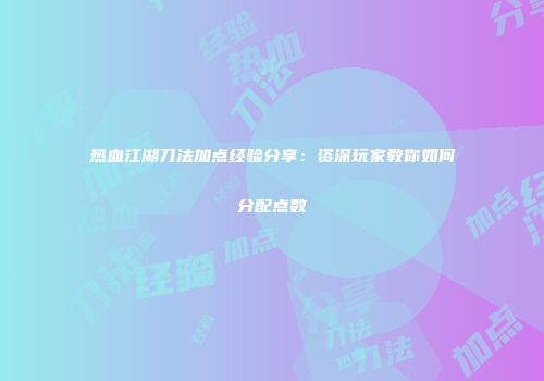 热血江湖刀法加点经验分享：资深玩家教你如何分配点数