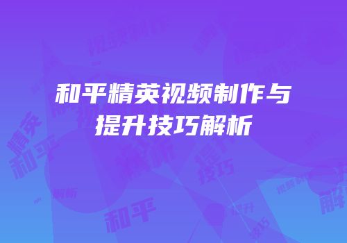 和平精英视频制作与提升技巧解析