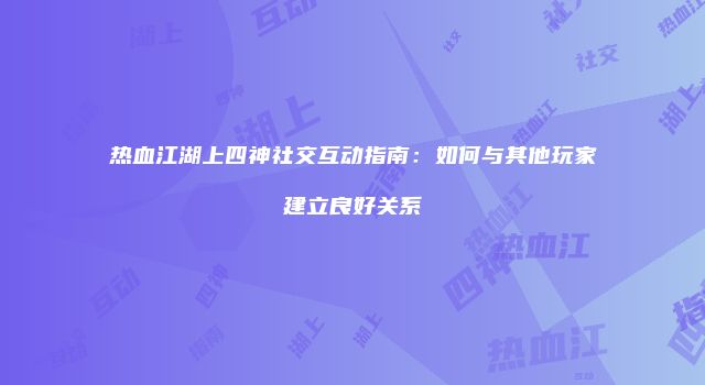 热血江湖上四神社交互动指南:如何与其他玩家建立良好关系