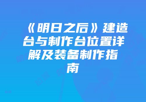 《明日之后》建造台与制作台位置详解及装备制作指南