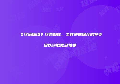 《攻城掠地》攻略揭秘：怎样快速提升武将等级以获取更多犒赏