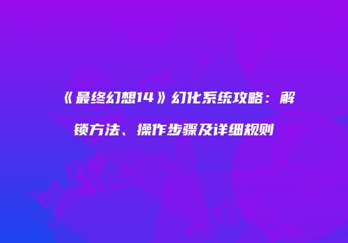 《最终幻想14》幻化系统攻略：解锁方法、操作步骤及详细规则