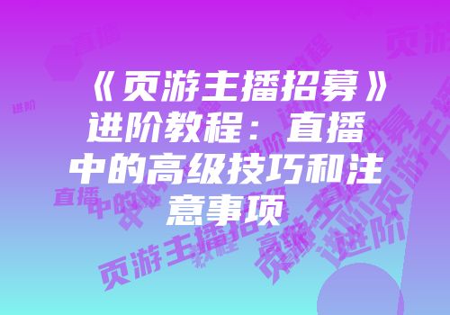 《页游主播招募》进阶教程:直播中的高级技巧和注意事项